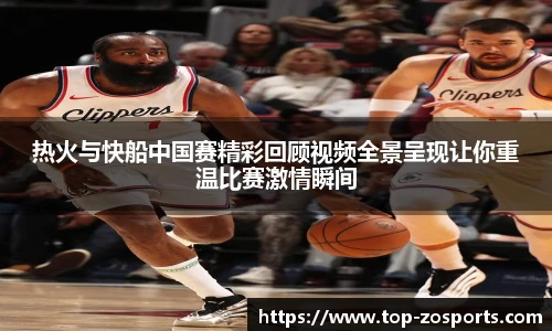 热火与快船中国赛精彩回顾视频全景呈现让你重温比赛激情瞬间